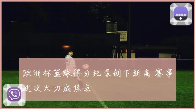 欧洲杯篮球得分纪录创下新高 赛事进攻火力成焦点