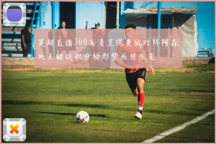 英超直播360高清呈现曼城对阵阿森纳关键战积分榜形势或将生变