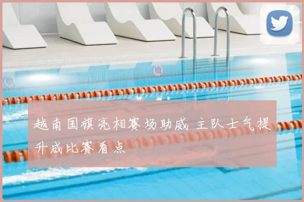 越南国旗亮相赛场助威 主队士气提升成比赛看点