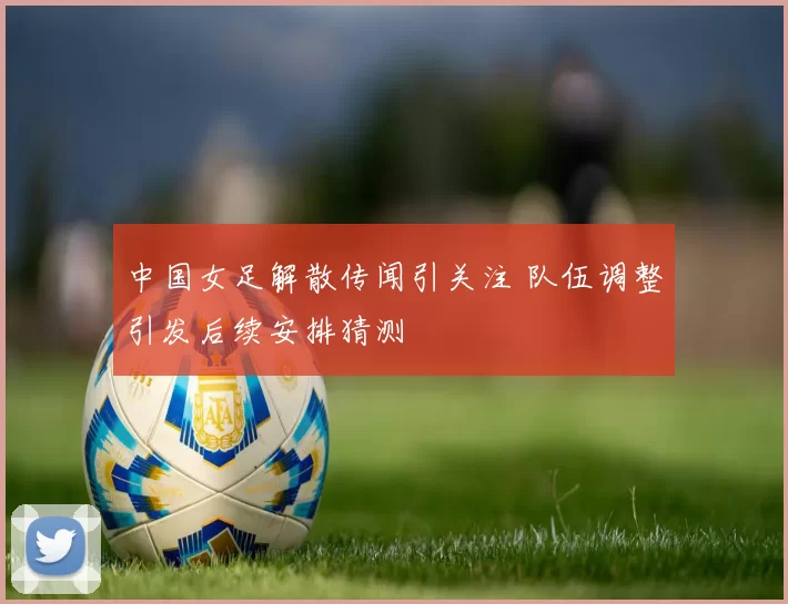 中国女足解散传闻引关注 队伍调整引发后续安排猜测