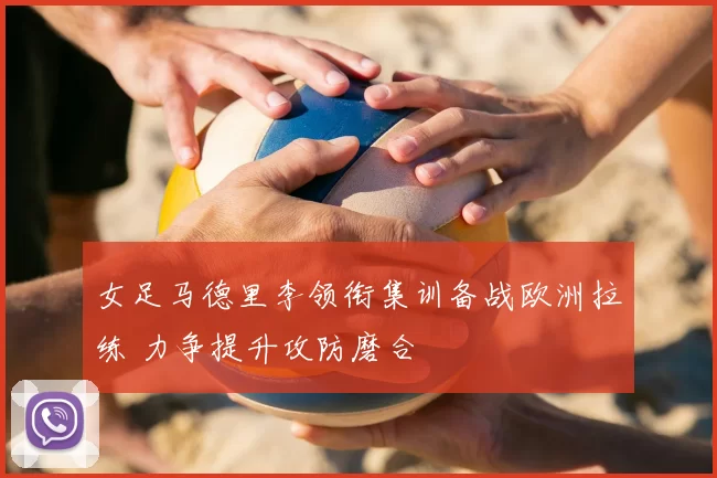 女足马德里李领衔集训备战欧洲拉练 力争提升攻防磨合