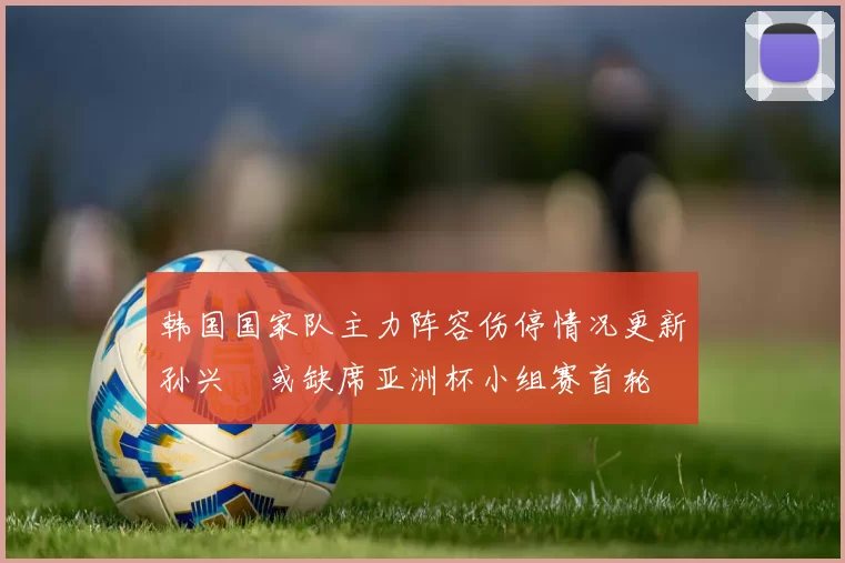 韩国国家队主力阵容伤停情况更新孙兴慜或缺席亚洲杯小组赛首轮