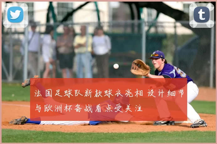 法国足球队新款球衣亮相 设计细节与欧洲杯备战看点受关注