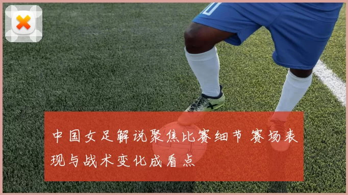 中国女足解说聚焦比赛细节 赛场表现与战术变化成看点