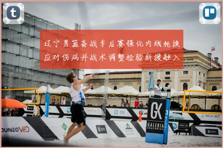 辽宁男篮备战季后赛强化内线轮换应对伤病并战术调整检验新援融入