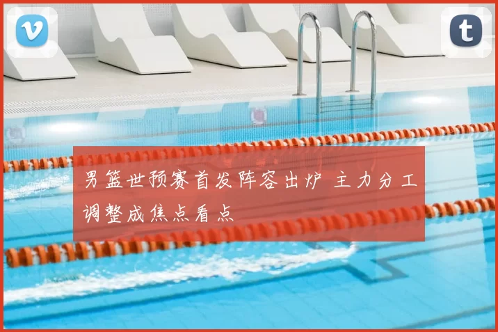 男篮世预赛首发阵容出炉 主力分工调整成焦点看点