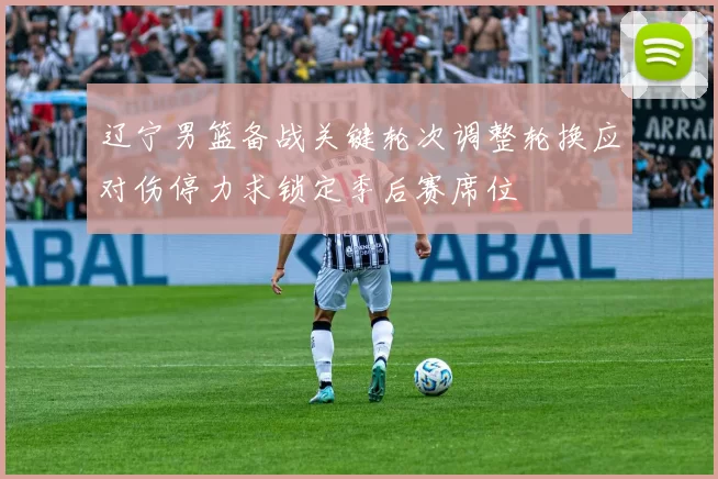 辽宁男篮备战关键轮次调整轮换应对伤停力求锁定季后赛席位