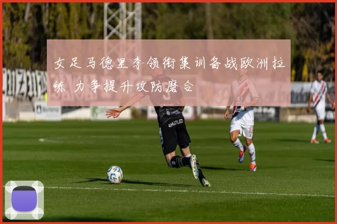 女足马德里李领衔集训备战欧洲拉练 力争提升攻防磨合