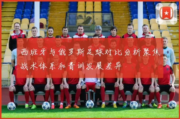 西班牙与俄罗斯足球对比分析聚焦战术体系和青训发展差异