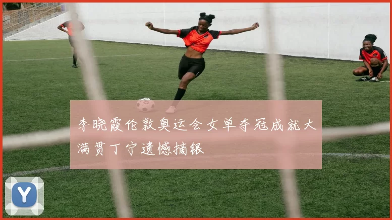 李晓霞伦敦奥运会女单夺冠成就大满贯丁宁遗憾摘银