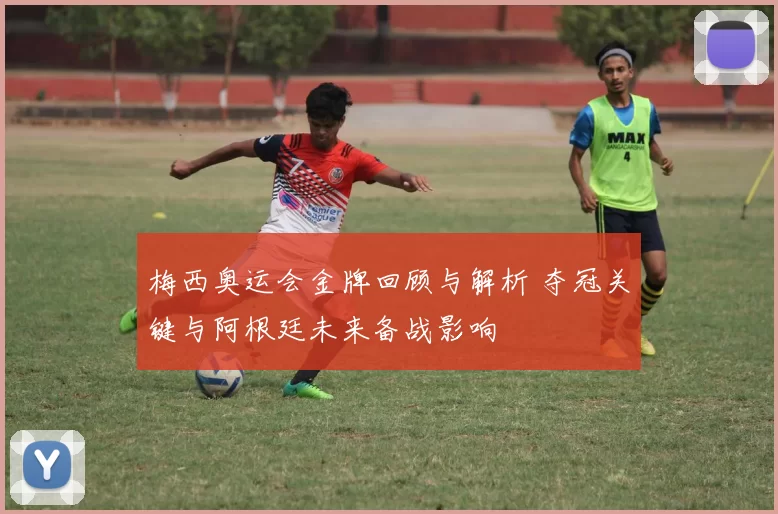 梅西奥运会金牌回顾与解析 夺冠关键与阿根廷未来备战影响