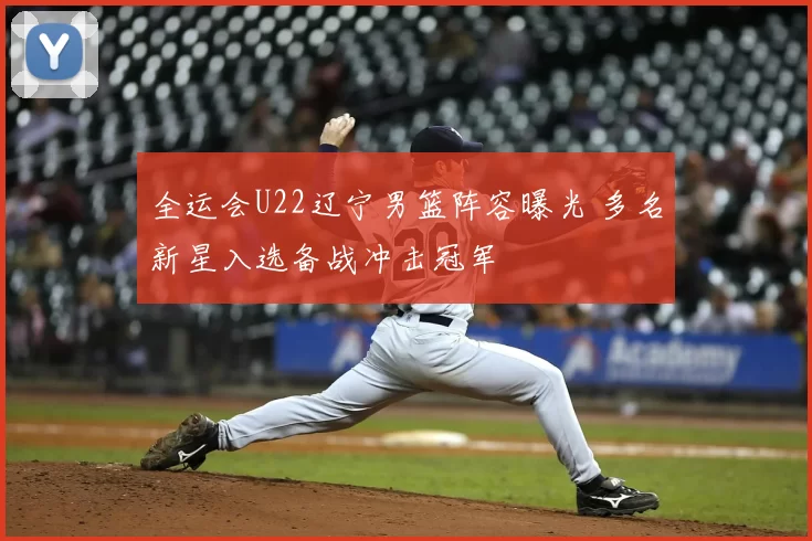 全运会U22辽宁男篮阵容曝光 多名新星入选备战冲击冠军