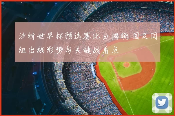 沙特世界杯预选赛比分揭晓 国足同组出线形势与关键战看点