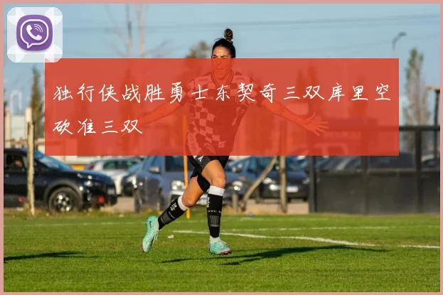 独行侠战胜勇士东契奇三双库里空砍准三双