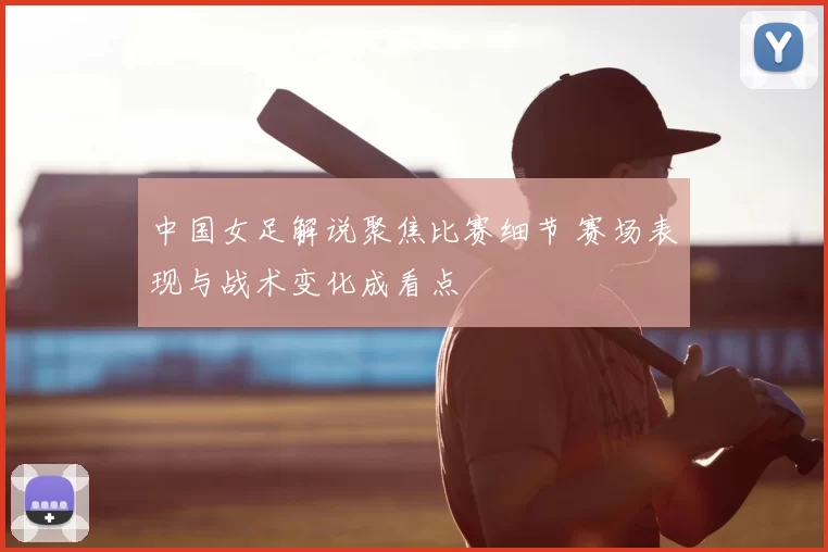 中国女足解说聚焦比赛细节 赛场表现与战术变化成看点