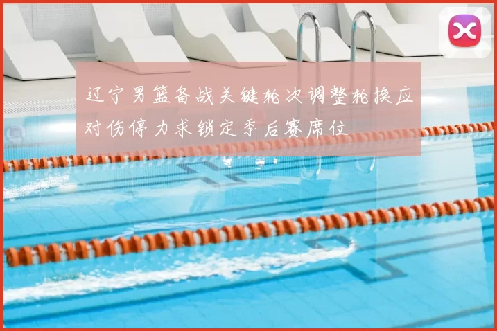 辽宁男篮备战关键轮次调整轮换应对伤停力求锁定季后赛席位