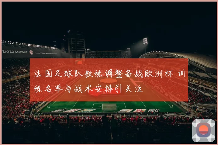 法国足球队教练调整备战欧洲杯 训练名单与战术安排引关注