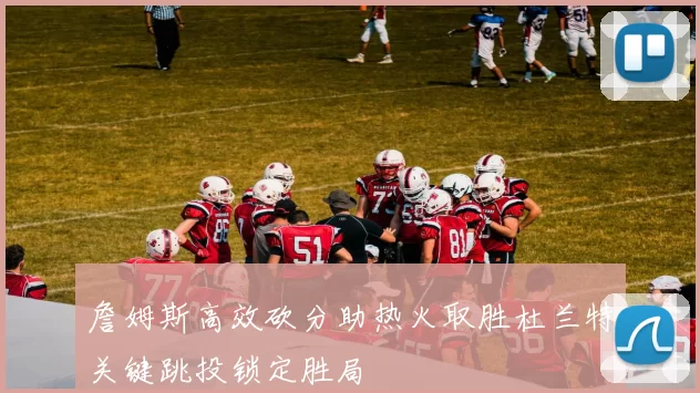 詹姆斯高效砍分助热火取胜杜兰特关键跳投锁定胜局