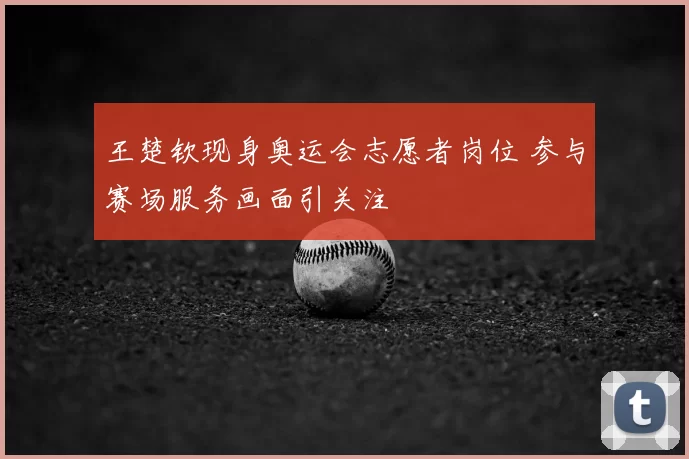 王楚钦现身奥运会志愿者岗位 参与赛场服务画面引关注