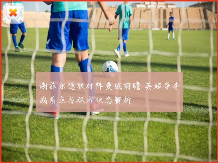 谢菲尔德联对阵曼城前瞻 英超争夺战看点与双方状态解析