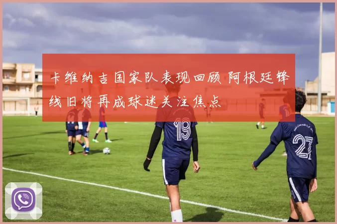 卡维纳吉国家队表现回顾 阿根廷锋线旧将再成球迷关注焦点