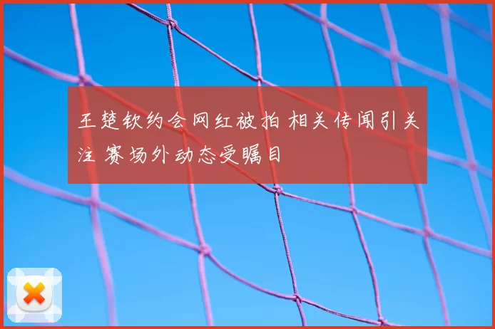 王楚钦约会网红被拍 相关传闻引关注 赛场外动态受瞩目