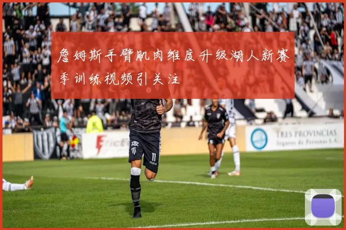 詹姆斯手臂肌肉维度升级湖人新赛季训练视频引关注