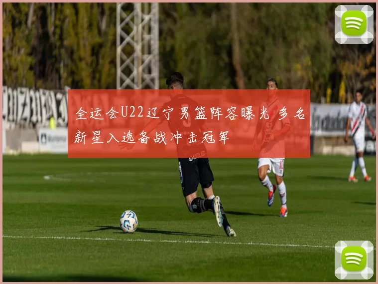 全运会U22辽宁男篮阵容曝光 多名新星入选备战冲击冠军