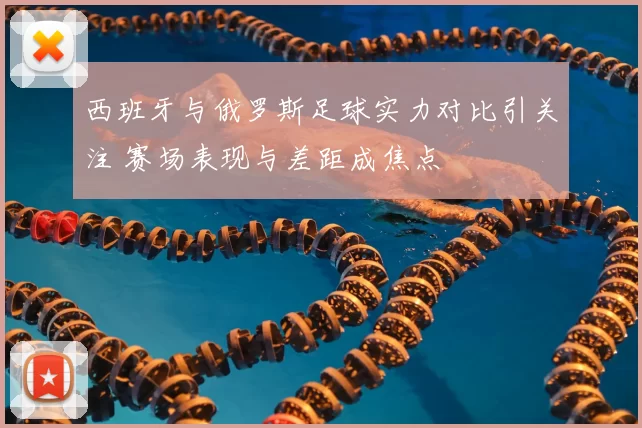 西班牙与俄罗斯足球实力对比引关注 赛场表现与差距成焦点