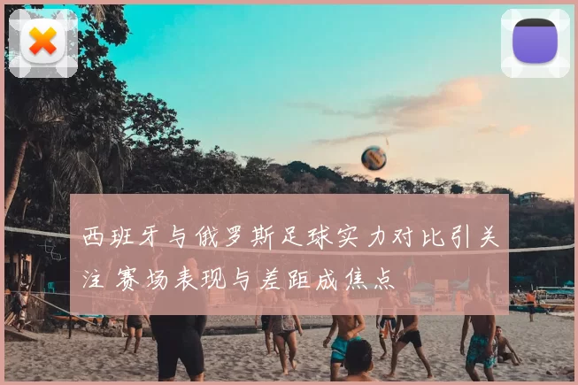 西班牙与俄罗斯足球实力对比引关注 赛场表现与差距成焦点