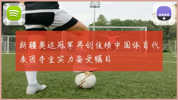 新疆奥运冠军再创佳绩中国体育代表团夺金实力备受瞩目