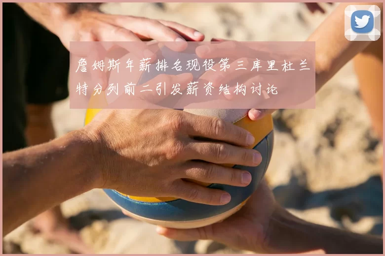 詹姆斯年薪排名现役第三库里杜兰特分列前二引发薪资结构讨论