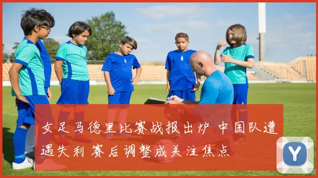 女足马德里比赛战报出炉 中国队遭遇失利 赛后调整成关注焦点