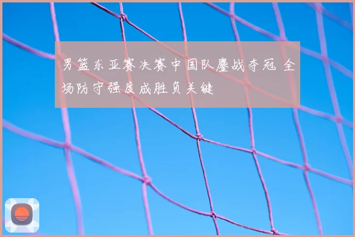 男篮东亚赛决赛中国队鏖战夺冠 全场防守强度成胜负关键