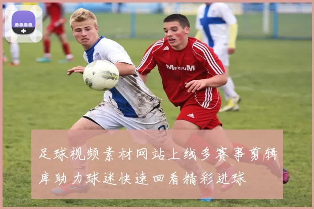 足球视频素材网站上线多赛事剪辑库助力球迷快速回看精彩进球