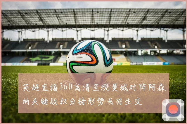 英超直播360高清呈现曼城对阵阿森纳关键战积分榜形势或将生变