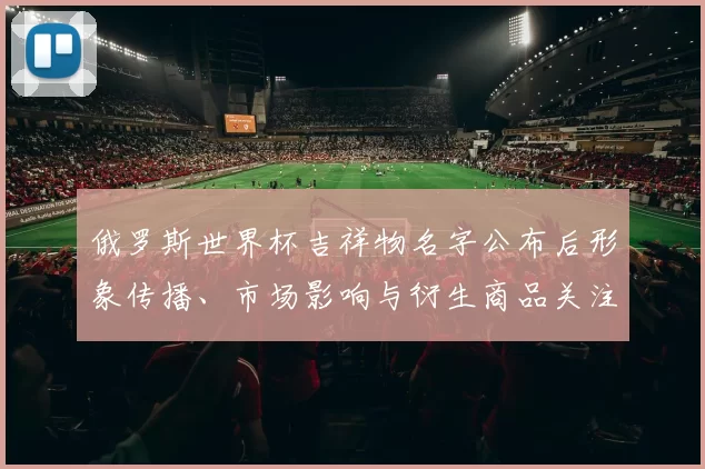 俄罗斯世界杯吉祥物名字公布后形象传播、市场影响与衍生商品关注点