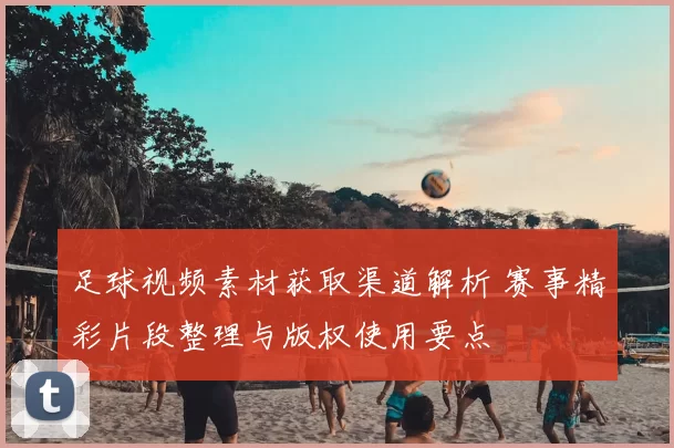 足球视频素材获取渠道解析 赛事精彩片段整理与版权使用要点