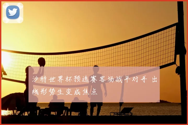 沙特世界杯预选赛客场战平对手 出线形势生变成焦点