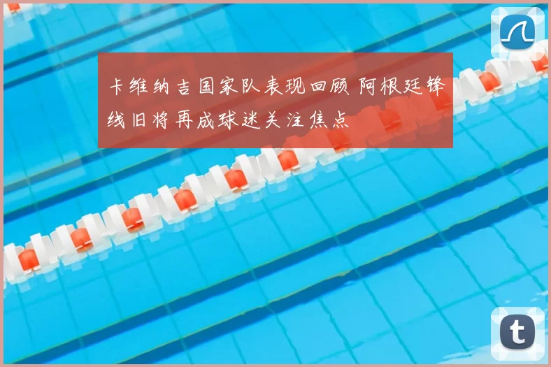 卡维纳吉国家队表现回顾 阿根廷锋线旧将再成球迷关注焦点