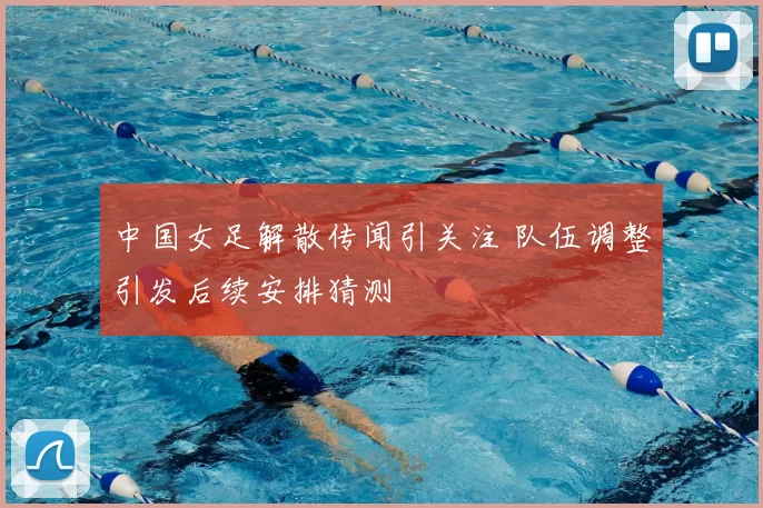 中国女足解散传闻引关注 队伍调整引发后续安排猜测