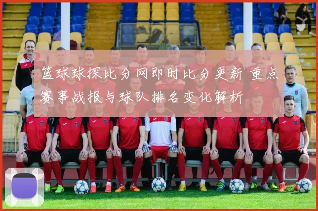 篮球球探比分网即时比分更新 重点赛事战报与球队排名变化解析