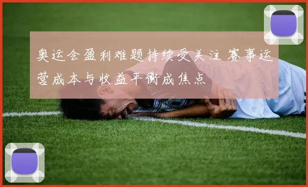 奥运会盈利难题持续受关注 赛事运营成本与收益平衡成焦点