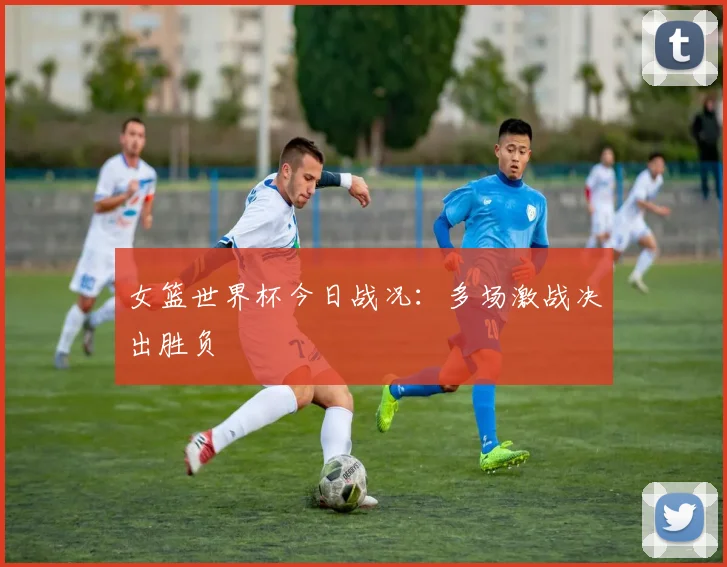 女篮世界杯今日战况：多场激战决出胜负