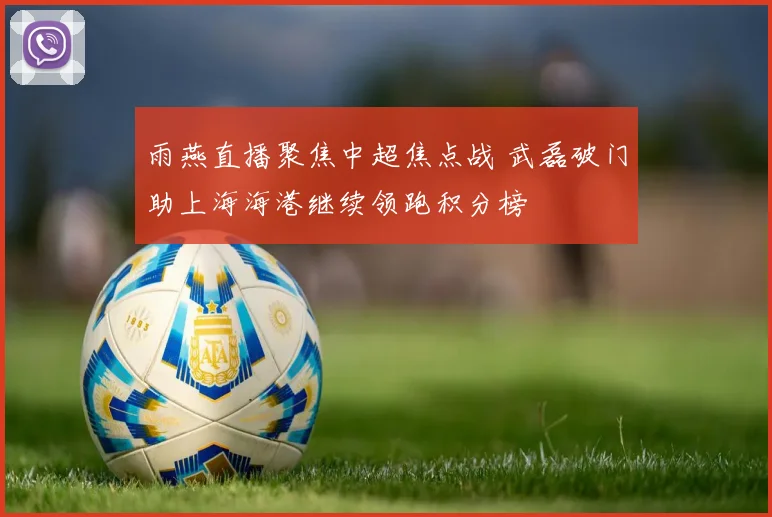 雨燕直播聚焦中超焦点战 武磊破门助上海海港继续领跑积分榜