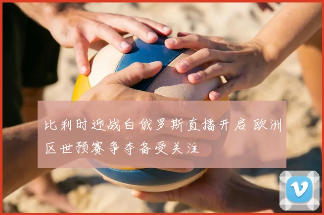 比利时迎战白俄罗斯直播开启 欧洲区世预赛争夺备受关注