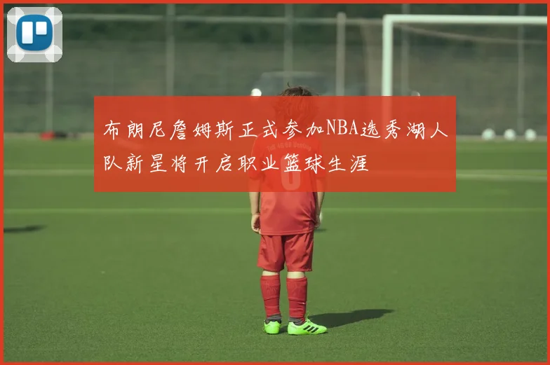 布朗尼詹姆斯正式参加NBA选秀湖人队新星将开启职业篮球生涯