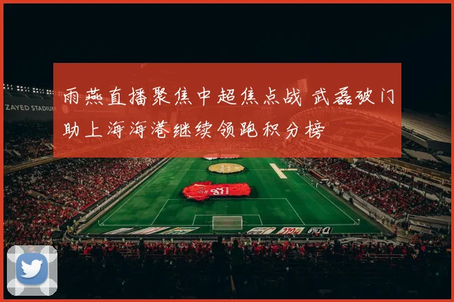 雨燕直播聚焦中超焦点战 武磊破门助上海海港继续领跑积分榜