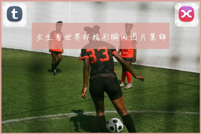 女生看世界杯精彩瞬间图片集锦